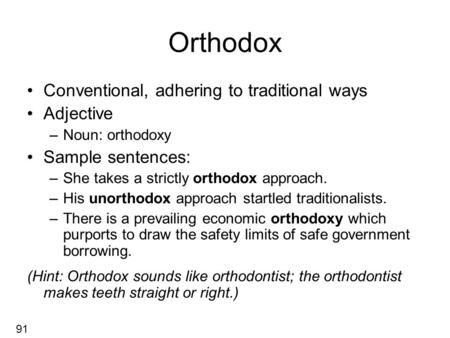 Orthodox Conventional, adhering to traditional ways Adjective –Noun: orthodoxy Sample sentences: –She takes a strictly orthodox approach. –His unorthodox.