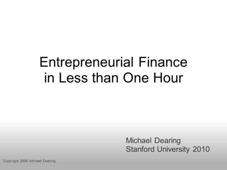 Entrepreneurial Finance in Less than One Hour Michael Dearing Stanford University 2010 Copyright 2008 Michael Dearing.