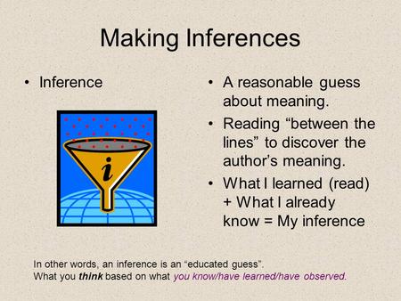 Making Inferences InferenceA reasonable guess about meaning. Reading “between the lines” to discover the author’s meaning. What I learned (read) + What.