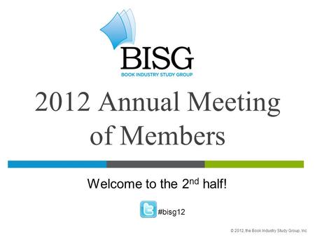 2012 Annual Meeting of Members Welcome to the 2 nd half! #bisg12 © 2012, the Book Industry Study Group, Inc.