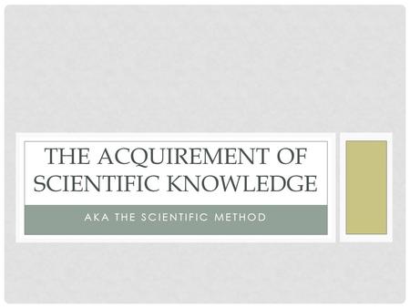 AKA THE SCIENTIFIC METHOD THE ACQUIREMENT OF SCIENTIFIC KNOWLEDGE.