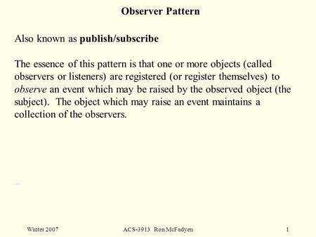 Winter 2007ACS-3913 Ron McFadyen1 Also known as publish/subscribe The essence of this pattern is that one or more objects (called observers or listeners)