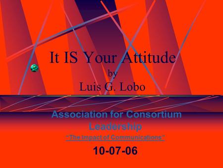 It IS Your Attitude by Luis G. Lobo Association for Consortium Leadership “The Impact of Communications” 10-07-06.