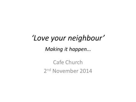 ‘Love your neighbour’ Making it happen... Cafe Church 2 nd November 2014.