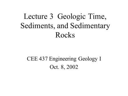 Lecture 3 Geologic Time, Sediments, and Sedimentary Rocks CEE 437 Engineering Geology I Oct. 8, 2002.