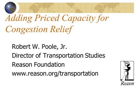 Adding Priced Capacity for Congestion Relief Robert W. Poole, Jr. Director of Transportation Studies Reason Foundation www.reason.org/transportation.