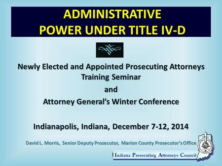 ADMINISTRATIVE POWER UNDER TITLE IV-D Newly Elected and Appointed Prosecuting Attorneys Training Seminar and Attorney General’s Winter Conference Indianapolis,