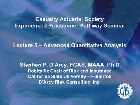 Casualty Actuarial Society Experienced Practitioner Pathway Seminar Lecture 5 – Advanced Quantitative Analysis Stephen P. D’Arcy, FCAS, MAAA, Ph.D. Robitaille.