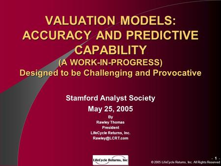 - 1 - © 2005 LifeCycle Returns, Inc. All Rights Reserved VALUATION MODELS: ACCURACY AND PREDICTIVE CAPABILITY (A WORK-IN-PROGRESS) Designed to be Challenging.