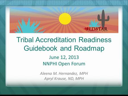 Tribal Accreditation Readiness Guidebook and Roadmap June 12, 2013 NNPHI Open Forum Aleena M. Hernandez, MPH Apryl Krause, ND, MPH.