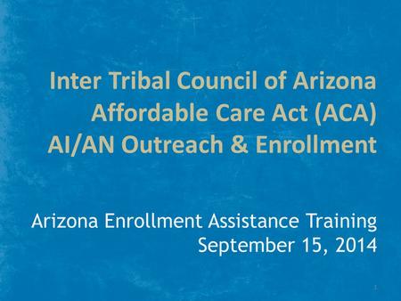 Inter Tribal Council of Arizona Affordable Care Act (ACA) AI/AN Outreach & Enrollment Arizona Enrollment Assistance Training September 15, 2014 1.