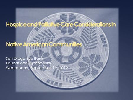 Hospice and Palliative Care Considerations in Native American Communities San Diego Eye Bank Educational Symposium Wednesday, September 12, 2012.