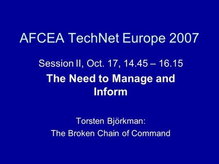 AFCEA TechNet Europe 2007 Session II, Oct. 17, 14.45 – 16.15 The Need to Manage and Inform Torsten Björkman: The Broken Chain of Command.