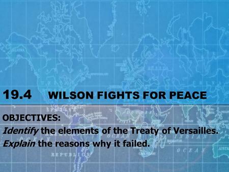 19.4 WILSON FIGHTS FOR PEACE OBJECTIVES: Identify the elements of the Treaty of Versailles. Explain the reasons why it failed.