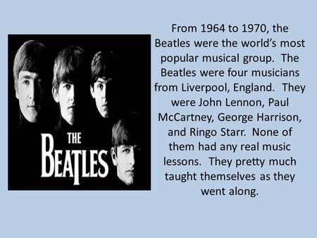 From 1964 to 1970, the Beatles were the world’s most popular musical group. The Beatles were four musicians from Liverpool, England. They were John Lennon,