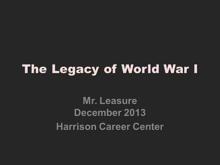 The Legacy of World War I Mr. Leasure December 2013 Harrison Career Center.