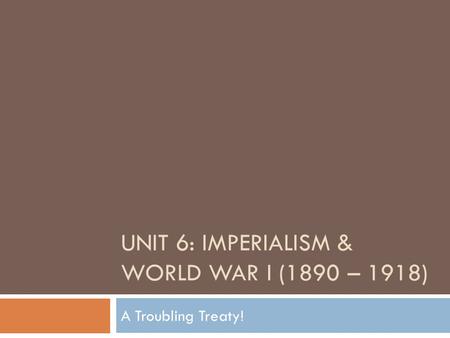 UNIT 6: IMPERIALISM & WORLD WAR I (1890 – 1918) A Troubling Treaty!