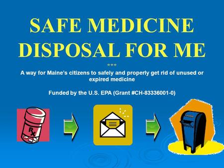 SAFE MEDICINE DISPOSAL FOR ME *** A way for Maine’s citizens to safely and properly get rid of unused or expired medicine Funded by the U.S. EPA (Grant.