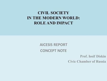 CIVIL SOCIETY IN THE MODERN WORLD: ROLE AND IMPACT AICESIS REPORT CONCEPT NOTE Prof. Iosif Diskin Civic Chamber of Russia.