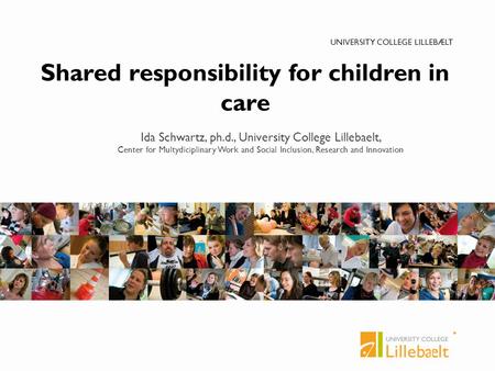 UNIVERSITY COLLEGE LILLEBÆLT Shared responsibility for children in care Ida Schwartz, ph.d., University College Lillebaelt, Center for Multydiciplinary.