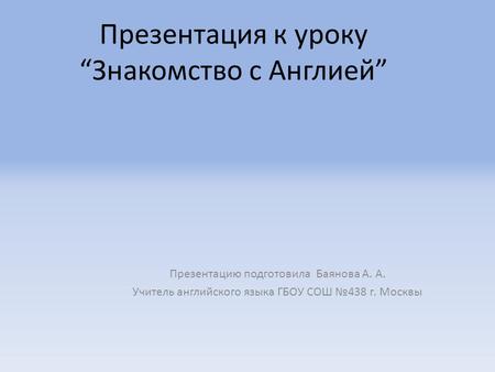 Презентация к уроку “Знакомство с Англией” Презентацию подготовила Баянова А. А. Учитель английского языка ГБОУ СОШ №438 г. Москвы.