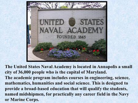 The United States Naval Academy is located in Annapolis a small city of 36,000 people who is the capital of Maryland. The academic program includes courses.