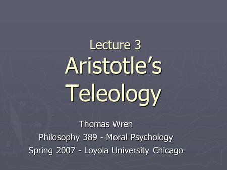 Lecture 3 Aristotle’s Teleology Lecture 3 Aristotle’s Teleology Thomas Wren Philosophy 389 - Moral Psychology Spring 2007 - Loyola University Chicago.