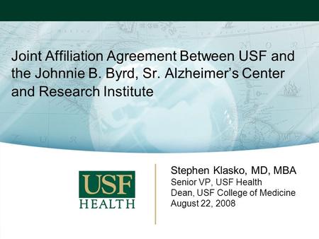 Joint Affiliation Agreement Between USF and the Johnnie B. Byrd, Sr. Alzheimer’s Center and Research Institute Stephen Klasko, MD, MBA Senior VP, USF Health.