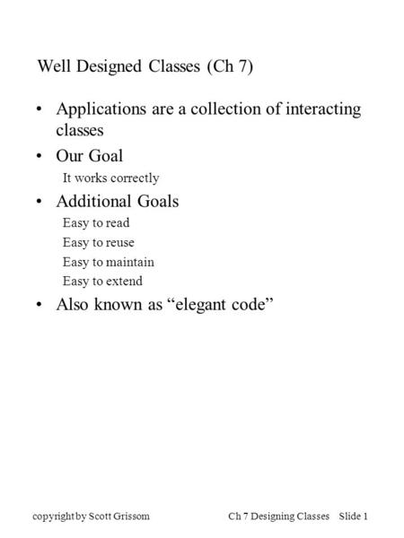 Copyright by Scott GrissomCh 7 Designing Classes Slide 1 Well Designed Classes (Ch 7) Applications are a collection of interacting classes Our Goal It.