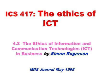 ICS 417: The ethics of ICT 4.2 The Ethics of Information and Communication Technologies (ICT) in Business by Simon Rogerson IMIS Journal May 1998.