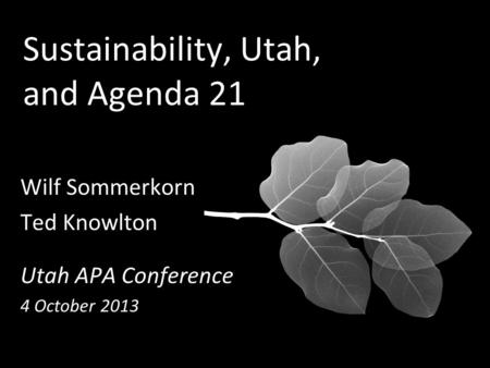 Sustainability, Utah, and Agenda 21 Wilf Sommerkorn Ted Knowlton Utah APA Conference 4 October 2013.