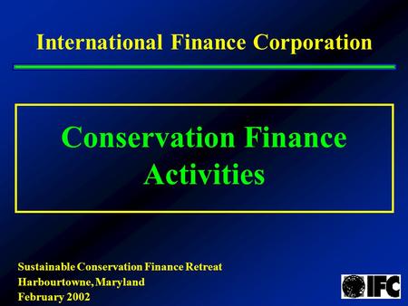 Conservation Finance Activities International Finance Corporation Sustainable Conservation Finance Retreat Harbourtowne, Maryland February 2002.