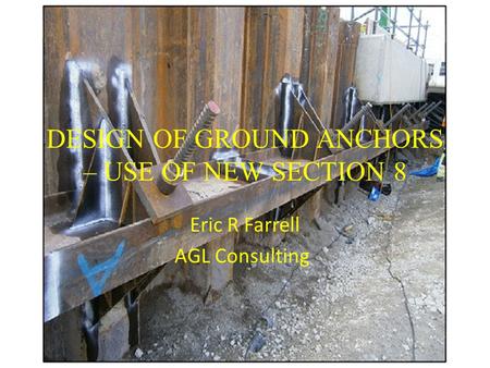 DESIGN OF GROUND ANCHORS – USE OF NEW SECTION 8 Eric R Farrell AGL Consulting.