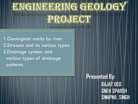 Presented By: RAJAT DEO SNEH SPARSH SWAPNIL SINGH 1.Geological works by river 2.Streams and its various types 3.Drainage system and various types of drainage.