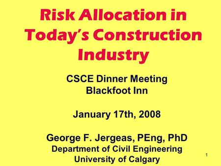 1 Risk Allocation in Today’s Construction Industry CSCE Dinner Meeting Blackfoot Inn January 17th, 2008 George F. Jergeas, PEng, PhD Department of Civil.