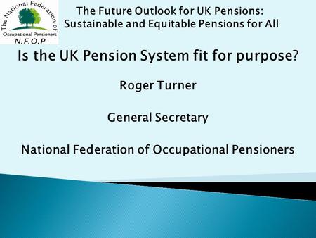 Is the UK Pension System fit for purpose? Roger Turner General Secretary National Federation of Occupational Pensioners The Future Outlook for UK Pensions: