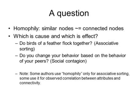 A question Homophily: similar nodes ~= connected nodes Which is cause and which is effect? –Do birds of a feather flock together? (Associative sorting)