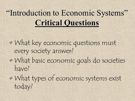 Critical Questions “Introduction to Economic Systems” Critical Questions What key economic questions must every society answer? What basic economic goals.