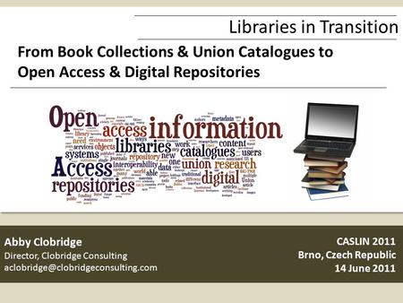 Libraries in Transition From Book Collections & Union Catalogues to Open Access & Digital Repositories CASLIN 2011 Brno, Czech Republic 14 June 2011 Abby.