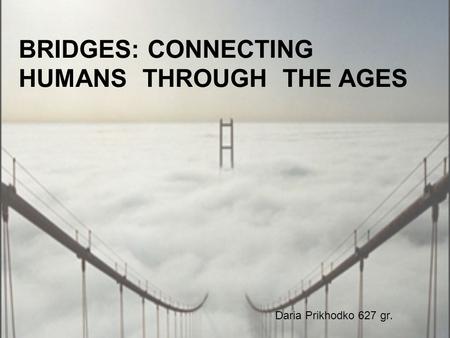 BRIDGES: CONNECTING HUMANS THROUGH THE AGES Daria Prikhodko 627 gr.