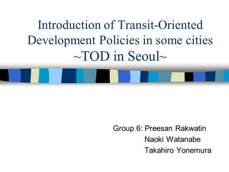 Introduction of Transit-Oriented Development Policies in some cities ~TOD in Seoul~ Group 6: Preesan Rakwatin Naoki Watanabe Takahiro Yonemura.