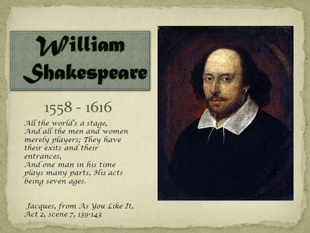 1558 - 1616 All the world's a stage, And all the men and women merely players; They have their exits and their entrances, And one man in his time plays.