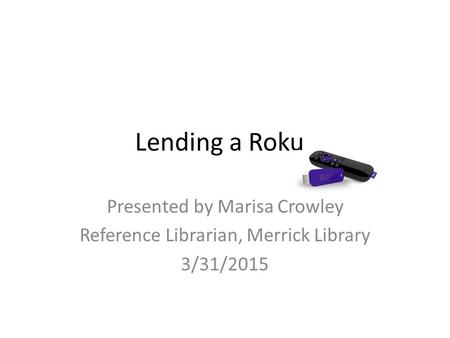 Lending a Roku Presented by Marisa Crowley Reference Librarian, Merrick Library 3/31/2015.