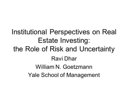 Institutional Perspectives on Real Estate Investing: the Role of Risk and Uncertainty Ravi Dhar William N. Goetzmann Yale School of Management.