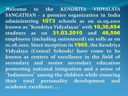 Welcome to the KENDRIYA VIDYALAYA SANGATHAN - a premier organization in India administering 1073 schools as on 01.09.2010 known as ''Kendriya Vidyalayas''