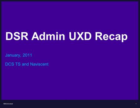 NBCUniversal DSR Admin UXD Recap January, 2011 DCS TS and Naviscent 1.