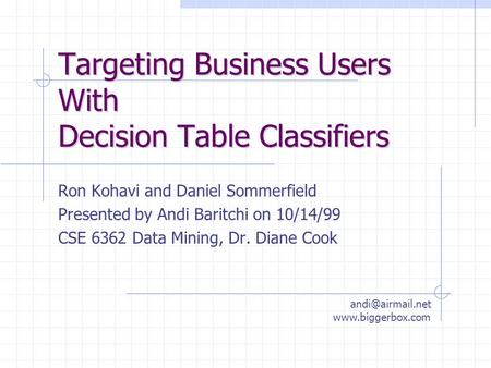 Targeting Business Users With Decision Table Classifiers Ron Kohavi and Daniel Sommerfield Presented by Andi Baritchi on 10/14/99 CSE 6362 Data Mining,