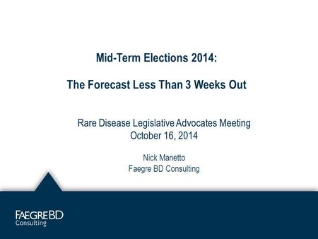 Mid-Term Elections 2014: The Forecast Less Than 3 Weeks Out Rare Disease Legislative Advocates Meeting October 16, 2014 Nick Manetto Faegre BD Consulting.