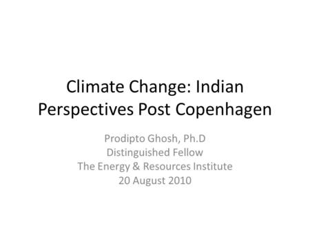 Climate Change: Indian Perspectives Post Copenhagen Prodipto Ghosh, Ph.D Distinguished Fellow The Energy & Resources Institute 20 August 2010.