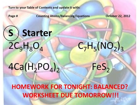 Turn to your Table of Contents and update it with: Page #Counting Atoms/Balancing EquationsOctober 22, 2012 SStarter 2C 9 H 8 O 4 C 7 H 5 (NO 2 ) 3 4Ca(H.